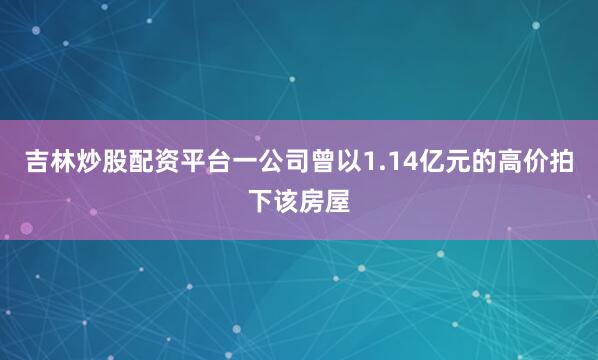 吉林炒股配资平台一公司曾以1.14亿元的高价拍下该房屋